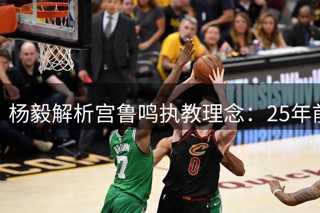 杨毅解析宫鲁鸣执教理念：25年前已主攻快速战术
